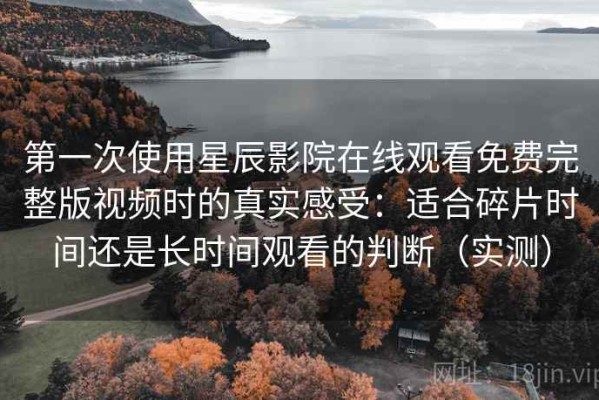 第一次使用星辰影院在线观看免费完整版视频时的真实感受：适合碎片时间还是长时间观看的判断（实测）