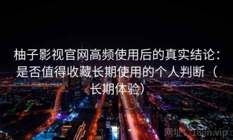 柚子影视官网高频使用后的真实结论：是否值得收藏长期使用的个人判断（长期体验）