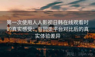 第一次使用人人影视日韩在线观看时的真实感受：与同类平台对比后的真实体验差异