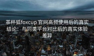 茶杯狐foxcup 官网高频使用后的真实结论：与同类平台对比后的真实体验差异
