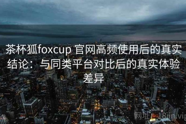 茶杯狐foxcup 官网高频使用后的真实结论：与同类平台对比后的真实体验差异
