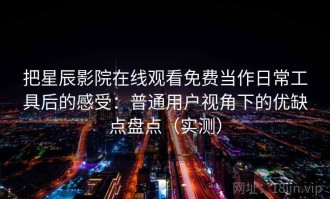 把星辰影院在线观看免费当作日常工具后的感受：普通用户视角下的优缺点盘点（实测）