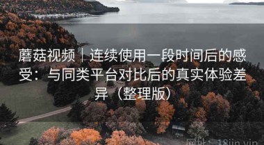 蘑菇视频｜连续使用一段时间后的感受：与同类平台对比后的真实体验差异（整理版）