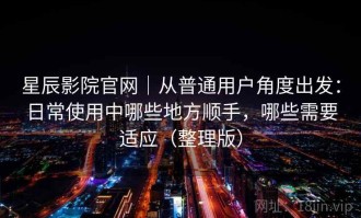 星辰影院官网｜从普通用户角度出发：日常使用中哪些地方顺手，哪些需要适应（整理版）