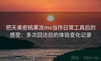把天美密桃果冻mv当作日常工具后的感受：多次回访后的体验变化记录