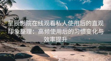 星辰影院在线观看私人使用后的直观印象整理：高频使用后的习惯变化与效率提升
