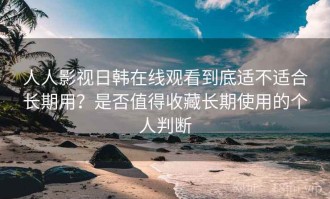 人人影视日韩在线观看到底适不适合长期用？是否值得收藏长期使用的个人判断