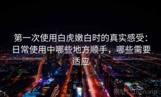 第一次使用白虎嫩白时的真实感受：日常使用中哪些地方顺手，哪些需要适应
