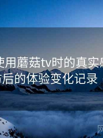 第一次使用蘑菇tv时的真实感受：多次回访后的体验变化记录（实测）