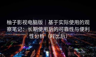 柚子影视电脑版｜基于实际使用的观察笔记：长期使用后的可靠性与便利性分析（对比后）
