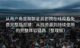 从用户角度聊聊星辰影院在线观看免费完整版视频：从找资源到持续使用的完整体验链路（整理版）