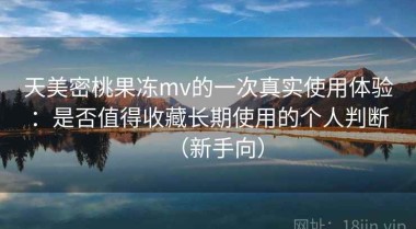 天美密桃果冻mv的一次真实使用体验：是否值得收藏长期使用的个人判断（新手向）