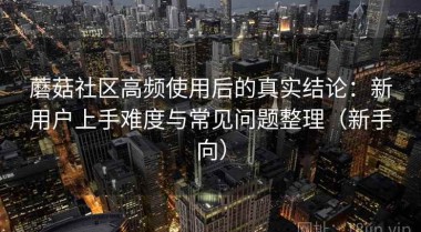 蘑菇社区高频使用后的真实结论：新用户上手难度与常见问题整理（新手向）