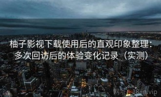 柚子影视下载使用后的直观印象整理：多次回访后的体验变化记录（实测）