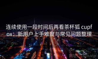 连续使用一段时间后再看茶杯狐 cupfox：新用户上手难度与常见问题整理