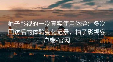 柚子影视的一次真实使用体验：多次回访后的体验变化记录，柚子影视客户端-官网