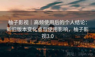 柚子影视｜高频使用后的个人结论：新旧版本变化点与使用影响，柚子影视3.0