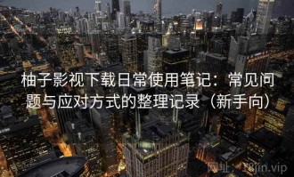 柚子影视下载日常使用笔记：常见问题与应对方式的整理记录（新手向）