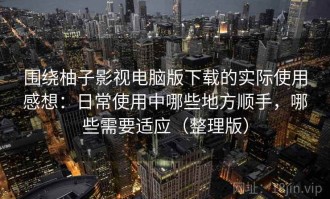 围绕柚子影视电脑版下载的实际使用感想：日常使用中哪些地方顺手，哪些需要适应（整理版）