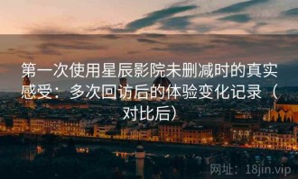 第一次使用星辰影院未删减时的真实感受：多次回访后的体验变化记录（对比后）
