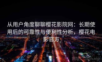 从用户角度聊聊樱花影院网：长期使用后的可靠性与便利性分析，樱花电影官方