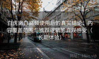 白虎嫩白高频使用后的真实结论：内容覆盖范围与推荐逻辑的直观感受（长期体验）