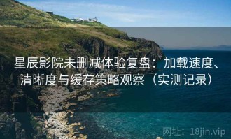 星辰影院未删减体验复盘：加载速度、清晰度与缓存策略观察（实测记录）