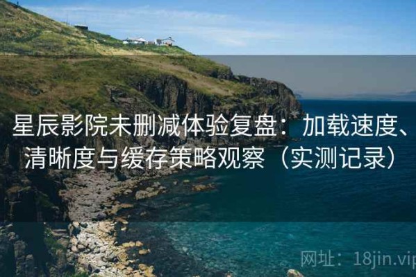 星辰影院未删减体验复盘：加载速度、清晰度与缓存策略观察（实测记录）