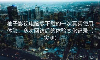 柚子影视电脑版下载的一次真实使用体验：多次回访后的体验变化记录（实测）