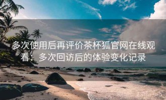 多次使用后再评价茶杯狐官网在线观看：多次回访后的体验变化记录