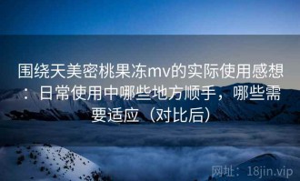 围绕天美密桃果冻mv的实际使用感想：日常使用中哪些地方顺手，哪些需要适应（对比后）