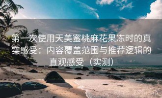 第一次使用天美蜜桃麻花果冻时的真实感受：内容覆盖范围与推荐逻辑的直观感受（实测）