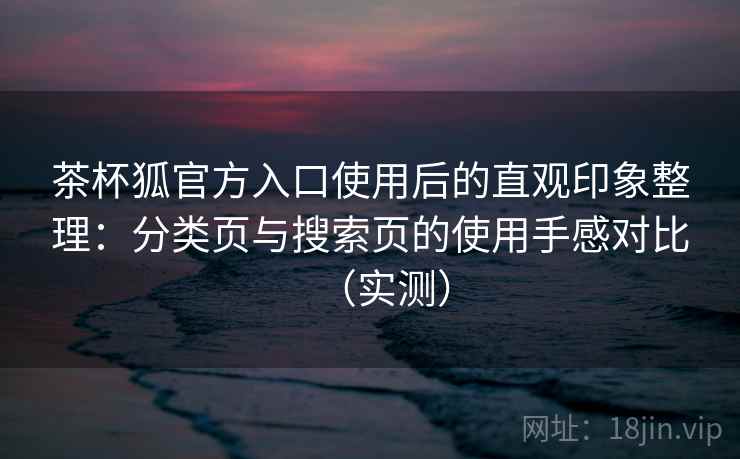 茶杯狐官方入口使用后的直观印象整理：分类页与搜索页的使用手感对比（实测）