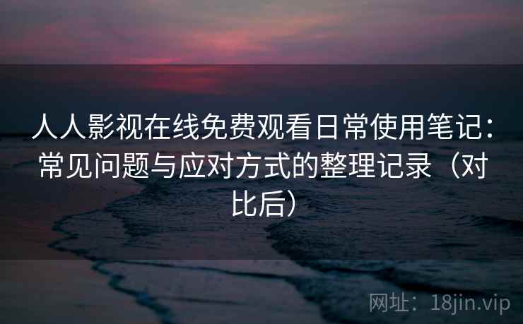 人人影视在线免费观看日常使用笔记：常见问题与应对方式的整理记录（对比后）