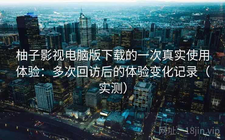 柚子影视电脑版下载的一次真实使用体验：多次回访后的体验变化记录（实测）