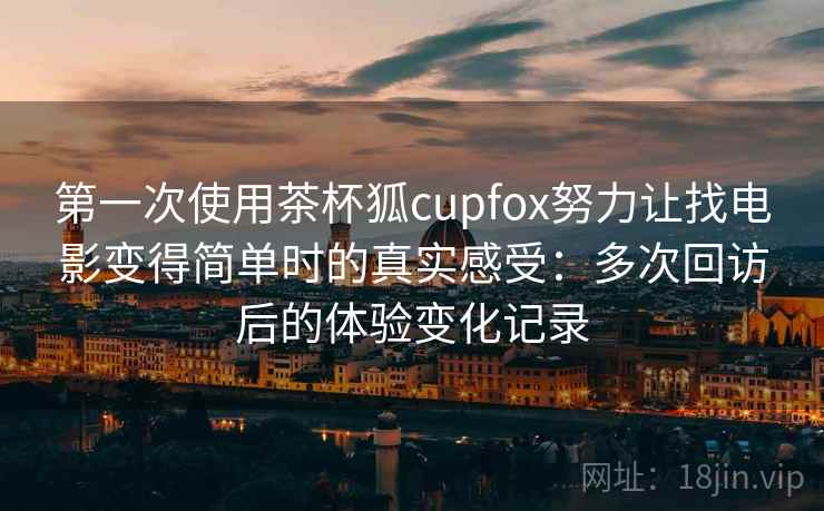 第一次使用茶杯狐cupfox努力让找电影变得简单时的真实感受：多次回访后的体验变化记录