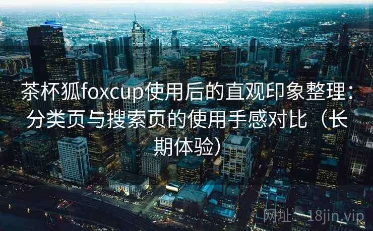 茶杯狐foxcup使用后的直观印象整理：分类页与搜索页的使用手感对比（长期体验）
