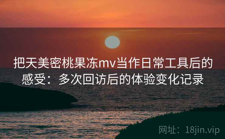 把天美密桃果冻mv当作日常工具后的感受：多次回访后的体验变化记录