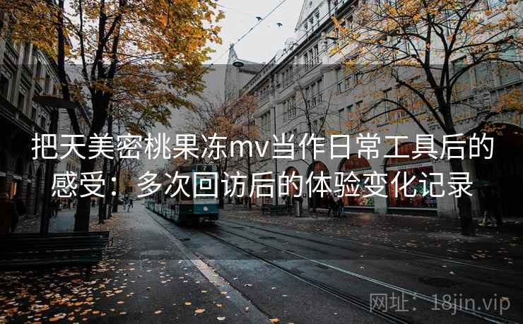 把天美密桃果冻mv当作日常工具后的感受：多次回访后的体验变化记录