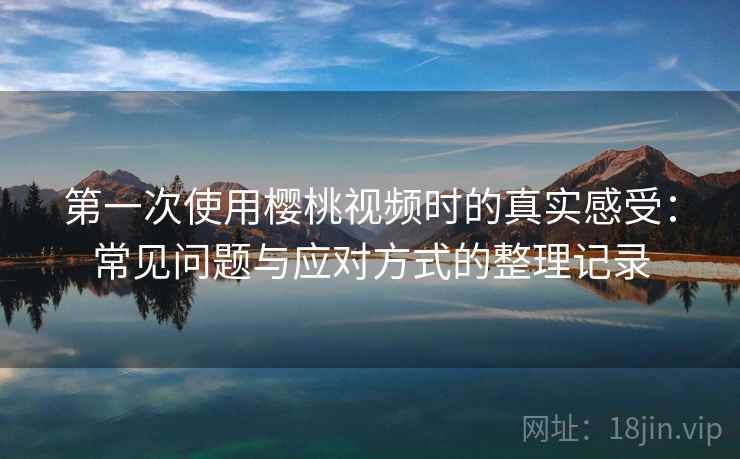 第一次使用樱桃视频时的真实感受：常见问题与应对方式的整理记录