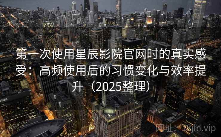 第一次使用星辰影院官网时的真实感受：高频使用后的习惯变化与效率提升（2025整理）