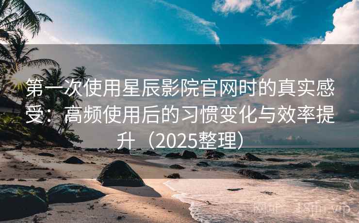 第一次使用星辰影院官网时的真实感受：高频使用后的习惯变化与效率提升（2025整理）
