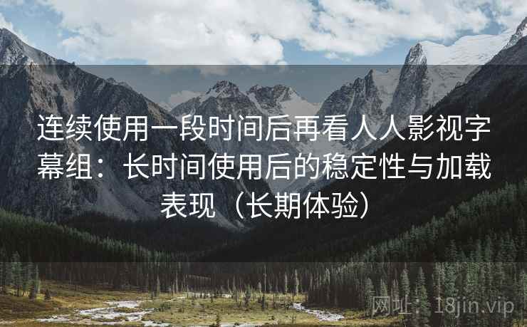 连续使用一段时间后再看人人影视字幕组：长时间使用后的稳定性与加载表现（长期体验）