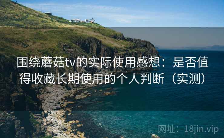 围绕蘑菇tv的实际使用感想：是否值得收藏长期使用的个人判断（实测）