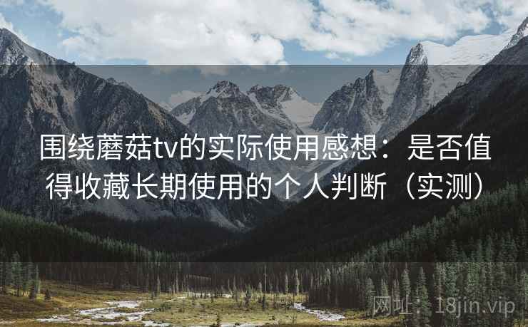 围绕蘑菇tv的实际使用感想：是否值得收藏长期使用的个人判断（实测）