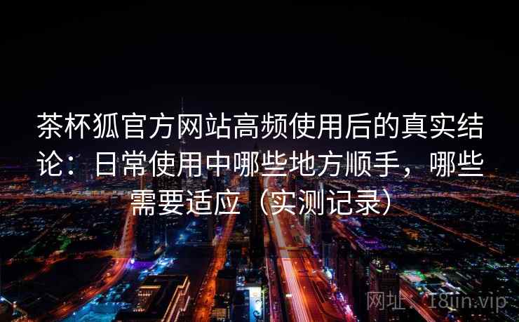 茶杯狐官方网站高频使用后的真实结论：日常使用中哪些地方顺手，哪些需要适应（实测记录）
