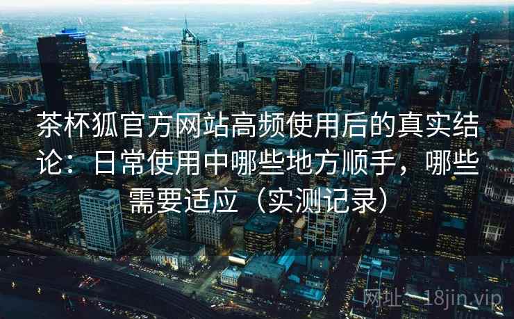 茶杯狐官方网站高频使用后的真实结论：日常使用中哪些地方顺手，哪些需要适应（实测记录）