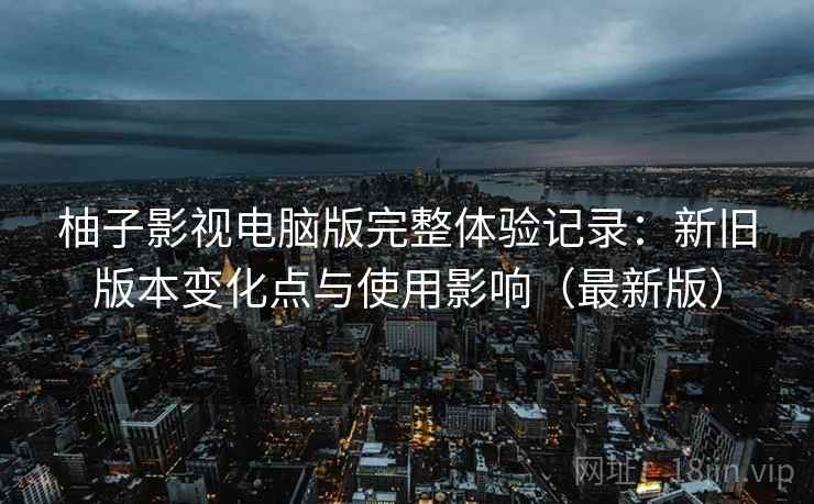 柚子影视电脑版完整体验记录：新旧版本变化点与使用影响（最新版）