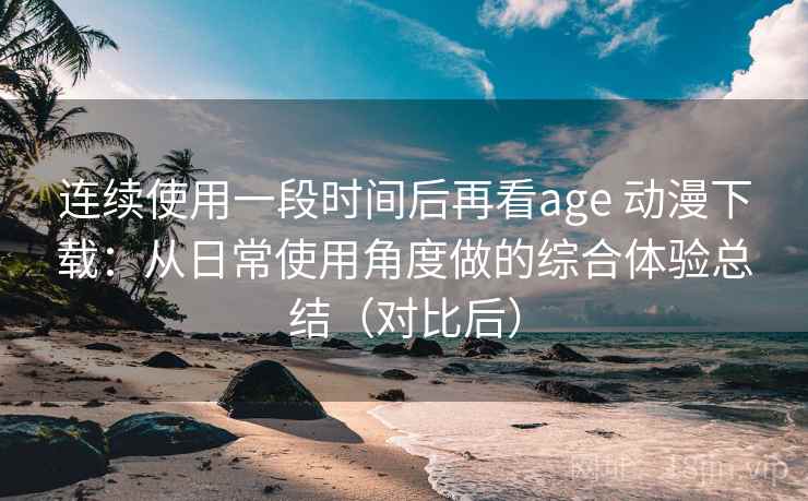 连续使用一段时间后再看age 动漫下载：从日常使用角度做的综合体验总结（对比后）
