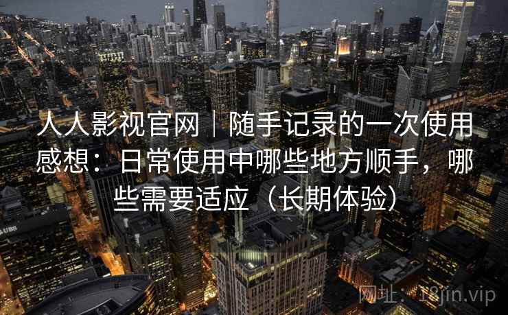 人人影视官网｜随手记录的一次使用感想：日常使用中哪些地方顺手，哪些需要适应（长期体验）